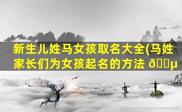 新生儿姓马女孩取名大全(马姓家长们为女孩起名的方法 🐵 )